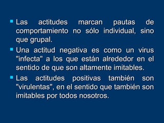  Las actitudes marcan pautas deLas actitudes marcan pautas de
comportamiento no sólo individual, sinocomportamiento no sólo individual, sino
que grupal.que grupal.
 Una actitud negativa es como un virusUna actitud negativa es como un virus
"infecta" a los que están alrededor en el"infecta" a los que están alrededor en el
sentido de que son altamente imitables.sentido de que son altamente imitables.
 Las actitudes positivas también sonLas actitudes positivas también son
"virulentas", en el sentido que también son"virulentas", en el sentido que también son
imitables por todos nosotros.imitables por todos nosotros.
 