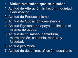  Malas Actitudes que te hundenMalas Actitudes que te hunden
1. Actitud de Alteración, Irritación, Inquietud,1. Actitud de Alteración, Irritación, Inquietud,
Perturbación.Perturbación.
2. Actitud de Perfeccionismo.2. Actitud de Perfeccionismo.
3. Actitud de Oposición y resistencia.3. Actitud de Oposición y resistencia.
4. Actitud Egoístas, no apoya, se limita a si4. Actitud Egoístas, no apoya, se limita a si
mismo, no ayuda.mismo, no ayuda.
5. Actitud de chismoso, habladuría,5. Actitud de chismoso, habladuría,
murmuración, calumnia, mentira ymurmuración, calumnia, mentira y
falsedad.falsedad.
6. Actitud pesimista.6. Actitud pesimista.
7. Actitud de desanimo, aflicción, desaliento7. Actitud de desanimo, aflicción, desaliento
 