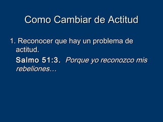 Como Cambiar de ActitudComo Cambiar de Actitud
1. Reconocer que hay un problema de1. Reconocer que hay un problema de
actitud.actitud.
Salmo 51:3.Salmo 51:3. Porque yo reconozco misPorque yo reconozco mis
rebeliones…rebeliones…
 