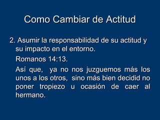Como Cambiar de ActitudComo Cambiar de Actitud
2. Asumir la responsabilidad de su actitud y2. Asumir la responsabilidad de su actitud y
su impacto en el entorno.su impacto en el entorno.
Romanos 14:13.Romanos 14:13.
Así que, ya no nos juzguemos más losAsí que, ya no nos juzguemos más los
unos a los otros, sino más bien decidid nounos a los otros, sino más bien decidid no
poner tropiezo u ocasión de caer alponer tropiezo u ocasión de caer al
hermano.hermano.
 