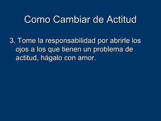 Como Cambiar de ActitudComo Cambiar de Actitud
3. Tome la responsabilidad por abrirle los3. Tome la responsabilidad por abrirle los
ojos a los que tienen un problema deojos a los que tienen un problema de
actitud, hágalo con amor.actitud, hágalo con amor.
 