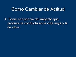 Como Cambiar de ActitudComo Cambiar de Actitud
4. Tome conciencia del impacto que4. Tome conciencia del impacto que
produce la conducta en la vida suya y laproduce la conducta en la vida suya y la
de otros.de otros.
 