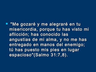  "Me gozaré y me alegraré en tu"Me gozaré y me alegraré en tu
misericordia, porque tu has visto mimisericordia, porque tu has visto mi
aflicción; has conocido lasaflicción; has conocido las
angustias de mi alma, y no me hasangustias de mi alma, y no me has
entregado en manos del enemigo;entregado en manos del enemigo;
tú has puesto mis pies en lugartú has puesto mis pies en lugar
espacioso"(Salmo 31:7,8).espacioso"(Salmo 31:7,8).
 