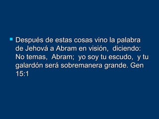  Después de estas cosas vino la palabraDespués de estas cosas vino la palabra
de Jehová a Abram en visión, diciendo:de Jehová a Abram en visión, diciendo:
No temas, Abram; yo soy tu escudo, y tuNo temas, Abram; yo soy tu escudo, y tu
galardón será sobremanera grande. Gengalardón será sobremanera grande. Gen
15:115:1
 