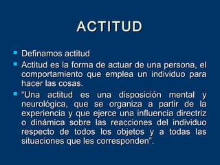  Definamos actitudDefinamos actitud
 Actitud es la forma de actuar de una persona, elActitud es la forma de actuar de una persona, el
comportamiento que emplea un individuo paracomportamiento que emplea un individuo para
hacer las cosas.hacer las cosas.
 ““Una actitud es una disposición mental yUna actitud es una disposición mental y
neurológica, que se organiza a partir de laneurológica, que se organiza a partir de la
experiencia y que ejerce una influencia directrizexperiencia y que ejerce una influencia directriz
o dinámica sobre las reacciones del individuoo dinámica sobre las reacciones del individuo
respecto de todos los objetos y a todas lasrespecto de todos los objetos y a todas las
situaciones que les corresponden”.situaciones que les corresponden”.
ACTITUDACTITUD
 