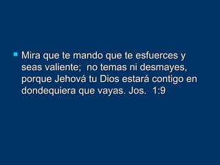  Mira que te mando que te esfuerces yMira que te mando que te esfuerces y
seas valiente; no temas ni desmayes,seas valiente; no temas ni desmayes,
porque Jehová tu Dios estará contigo enporque Jehová tu Dios estará contigo en
dondequiera que vayas. Jos. 1:9dondequiera que vayas. Jos. 1:9
 