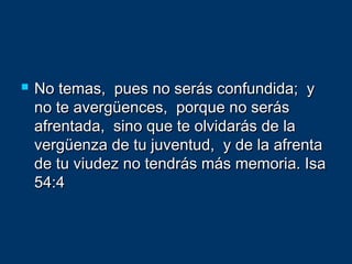  No temas, pues no serás confundida; yNo temas, pues no serás confundida; y
no te avergüences, porque no serásno te avergüences, porque no serás
afrentada, sino que te olvidarás de laafrentada, sino que te olvidarás de la
vergüenza de tu juventud, y de la afrentavergüenza de tu juventud, y de la afrenta
de tu viudez no tendrás más memoria. Isade tu viudez no tendrás más memoria. Isa
54:454:4
 