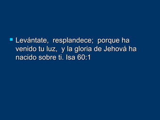  Levántate, resplandece; porque haLevántate, resplandece; porque ha
venido tu luz, y la gloria de Jehová havenido tu luz, y la gloria de Jehová ha
nacido sobre ti. Isa 60:1nacido sobre ti. Isa 60:1
 