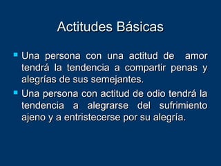 Actitudes BásicasActitudes Básicas
 Una persona con una actitud de amorUna persona con una actitud de amor
tendrá la tendencia a compartir penas ytendrá la tendencia a compartir penas y
alegrías de sus semejantes.alegrías de sus semejantes.
 Una persona con actitud de odio tendrá laUna persona con actitud de odio tendrá la
tendencia a alegrarse del sufrimientotendencia a alegrarse del sufrimiento
ajeno y a entristecerse por su alegría.ajeno y a entristecerse por su alegría.
 