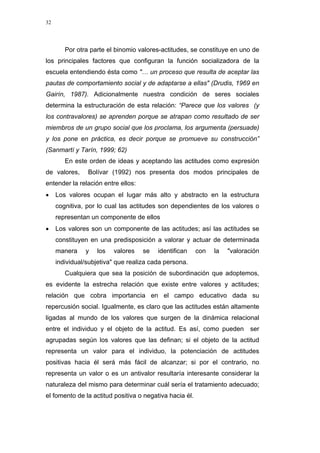 32
Por otra parte el binomio valores-actitudes, se constituye en uno de
los principales factores que configuran la función socializadora de la
escuela entendiendo ésta como "… un proceso que resulta de aceptar las
pautas de comportamiento social y de adaptarse a ellas" (Drudis, 1969 en
Gairín, 1987). Adicionalmente nuestra condición de seres sociales
determina la estructuración de esta relación: “Parece que los valores (y
los contravalores) se aprenden porque se atrapan como resultado de ser
miembros de un grupo social que los proclama, los argumenta (persuade)
y los pone en práctica, es decir porque se promueve su construcción”
(Sanmartí y Tarín, 1999; 62)
En este orden de ideas y aceptando las actitudes como expresión
de valores, Bolívar (1992) nos presenta dos modos principales de
entender la relación entre ellos:
• Los valores ocupan el lugar más alto y abstracto en la estructura
cognitiva, por lo cual las actitudes son dependientes de los valores o
representan un componente de ellos
• Los valores son un componente de las actitudes; así las actitudes se
constituyen en una predisposición a valorar y actuar de determinada
manera y los valores se identifican con la "valoración
individual/subjetiva" que realiza cada persona.
Cualquiera que sea la posición de subordinación que adoptemos,
es evidente la estrecha relación que existe entre valores y actitudes;
relación que cobra importancia en el campo educativo dada su
repercusión social. Igualmente, es claro que las actitudes están altamente
ligadas al mundo de los valores que surgen de la dinámica relacional
entre el individuo y el objeto de la actitud. Es así, como pueden ser
agrupadas según los valores que las definan; si el objeto de la actitud
representa un valor para el individuo, la potenciación de actitudes
positivas hacia él será más fácil de alcanzar; si por el contrario, no
representa un valor o es un antivalor resultaría interesante considerar la
naturaleza del mismo para determinar cuál sería el tratamiento adecuado;
el fomento de la actitud positiva o negativa hacia él.
 