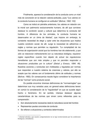 33
Finalmente, aparece la consideración de la conducta como un nivel
más de concreción en la relación valores-actitudes, pues "Los valores en
la conducta humana se configuran en actitudes" (Bolívar, 1992: 102)
Como se indicó en párrafos anteriores, los valores en relación con
la moral son patrimonio exclusivamente humano, de allí que conviene
destacar la condición social y cultural que determina la conducta del
hombre. A diferencia de los animales, la conducta humana se
desenvuelve en un clima de libertad*
, que impone sin embargo, la
constante necesidad de elegir y optar ante las situaciones que implica
nuestra condición social; de allí, surge la necesidad de adherirnos a
reglas y normas que permitan su regulación. "La complejidad de las
formas de organización social que los hombres han ido elaborando, y que
sólo se relacionan indirectamente con su naturaleza biológica, requieren
reglas específicas cuando han dejado de actuar las regulaciones
hereditarias que son más simples y que no permiten responder a
situaciones producidas por la cultura" (Delval y Enesco, 1994: 46).
Nuestras acciones y conductas son moldeadas y reguladas por normas
que responden a nuestro sistema de creencias y valores, por ello se
acepta que los valores son el fundamento último de actitudes y normas
(Bolívar, 1992). En consecuencia resulta lógico considerar la importancia
de las "normas" como producto social.
Es posible encontrar diversas definiciones de "normas/reglas" que
determinan sus muy variados usos; en general estas definiciones tienen
en común la consideración de la "regularidad" en que se sucede algún
hecho o fenómeno. En tal sentido, interesa destacar algunas
características de las normas que sirven como referentes para su
comprensión:
• Son absolutamente necesarias dada la naturaleza social del hombre
• Representan pautas concretas de conducta
• Se refieren a situaciones y contextos determinados
*
Libertad referida a que nuestro comportamiento no se rige exclusivamente por las condiciones
biológicas y hereditarias.
 