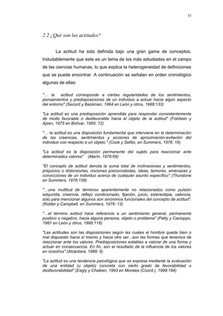 35
2.2 ¿Qué son las actitudes?
La actitud ha sido definida bajo una gran gama de conceptos.
Indudablemente que este es un tema de los más estudiados en el campo
de las ciencias humanas, lo que explica la heterogeneidad de definiciones
que se puede encontrar. A continuación se señalan en orden cronológico
algunas de ellas:
"… la actitud corresponde a ciertas regularidades de los sentimientos,
pensamientos y predisposiciones de un individuo a actuar hacia algún aspecto
del entorno" (Secord y Backman, 1964 en León y otros, 1988:133)
"La actitud es una predisposición aprendida para responder consistentemente
de modo favorable o desfavorable hacia el objeto de la actitud" (Fishbein y
Ajzen, 1975 en Bolívar, 1995: 72)
"… la actitud es una disposición fundamental que interviene en la determinación
de las creencias, sentimientos y acciones de aproximación-evitación del
individuo con respecto a un objeto." (Cook y Selltiz, en Summers, 1976: 16)
"La actitud es la disposición permanente del sujeto para reaccionar ante
determinados valores" (Marín, 1976:69)
"El concepto de actitud denota la suma total de inclinaciones y sentimientos,
prejuicios o distorsiones, nociones preconcebidas, ideas, temores, amenazas y
convicciones de un individuo acerca de cualquier asunto específico" (Thurstone
en Summers, 1976:158)
"…una multitud de términos aparentemente no relacionados como pulsión
adquirida, creencia, reflejo condicionado, fijación, juicio, estereotipia, valencia,
sólo para mencionar algunos son sinónimos funcionales del concepto de actitud".
(Kidder y Campbell, en Summers, 1976: 13)
"…el término actitud hace referencia a un sentimiento general, permanente
positivo o negativo, hacia alguna persona, objeto o problema" (Petty y Cacioppo,
1981 en León y otros, 1998:118)
"Las actitudes son las disposiciones según las cuales el hombre queda bien o
mal dispuesto hacia sí mismo y hacia otro ser...son las formas que tenemos de
reaccionar ante los valores. Predisposiciones estables a valorar de una forma y
actuar en consecuencia. En fin, son el resultado de la influencia de los valores
en nosotros" (Alcántara, 1988: 9)
"La actitud es una tendencia psicológica que se expresa mediante la evaluación
de una entidad (u objeto) concreta con cierto grado de favorabilidad o
desfavorabilidad" (Eagly y Chaiken, 1993 en Morales (Coord.), 1999:194)
 