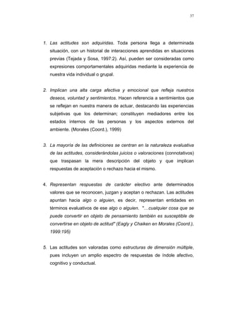 37
1. Las actitudes son adquiridas. Toda persona llega a determinada
situación, con un historial de interacciones aprendidas en situaciones
previas (Tejada y Sosa, 1997:2). Así, pueden ser consideradas como
expresiones comportamentales adquiridas mediante la experiencia de
nuestra vida individual o grupal.
2. Implican una alta carga afectiva y emocional que refleja nuestros
deseos, voluntad y sentimientos. Hacen referencia a sentimientos que
se reflejan en nuestra manera de actuar, destacando las experiencias
subjetivas que los determinan; constituyen mediadores entre los
estados internos de las personas y los aspectos externos del
ambiente. (Morales (Coord.), 1999)
3. La mayoría de las definiciones se centran en la naturaleza evaluativa
de las actitudes, considerándolas juicios o valoraciones (connotativos)
que traspasan la mera descripción del objeto y que implican
respuestas de aceptación o rechazo hacia el mismo.
4. Representan respuestas de carácter electivo ante determinados
valores que se reconocen, juzgan y aceptan o rechazan. Las actitudes
apuntan hacia algo o alguien, es decir, representan entidades en
términos evaluativos de ese algo o alguien. "…cualquier cosa que se
puede convertir en objeto de pensamiento también es susceptible de
convertirse en objeto de actitud" (Eagly y Chaiken en Morales (Coord.),
1999:195)
5. Las actitudes son valoradas como estructuras de dimensión múltiple,
pues incluyen un amplio espectro de respuestas de índole afectivo,
cognitivo y conductual.
 