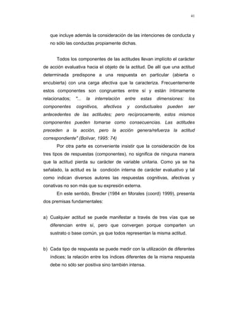 41
que incluye además la consideración de las intenciones de conducta y
no sólo las conductas propiamente dichas.
Todos los componentes de las actitudes llevan implícito el carácter
de acción evaluativa hacia el objeto de la actitud. De allí que una actitud
determinada predispone a una respuesta en particular (abierta o
encubierta) con una carga afectiva que la caracteriza. Frecuentemente
estos componentes son congruentes entre sí y están íntimamente
relacionados; "... la interrelación entre estas dimensiones: los
componentes cognitivos, afectivos y conductuales pueden ser
antecedentes de las actitudes; pero recíprocamente, estos mismos
componentes pueden tomarse como consecuencias. Las actitudes
preceden a la acción, pero la acción genera/refuerza la actitud
correspondiente" (Bolívar, 1995: 74)
Por otra parte es conveniente insistir que la consideración de los
tres tipos de respuestas (componentes), no significa de ninguna manera
que la actitud pierda su carácter de variable unitaria. Como ya se ha
señalado, la actitud es la condición interna de carácter evaluativo y tal
como indican diversos autores las respuestas cognitivas, afectivas y
conativas no son más que su expresión externa.
En este sentido, Brecler (1984 en Morales (coord) 1999), presenta
dos premisas fundamentales:
a) Cualquier actitud se puede manifestar a través de tres vías que se
diferencian entre sí, pero que convergen porque comparten un
sustrato o base común, ya que todos representan la misma actitud.
b) Cada tipo de respuesta se puede medir con la utilización de diferentes
índices; la relación entre los índices diferentes de la misma respuesta
debe no sólo ser positiva sino también intensa.
 