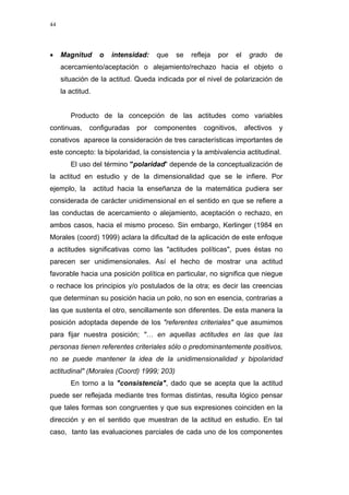 44
• Magnitud o intensidad: que se refleja por el grado de
acercamiento/aceptación o alejamiento/rechazo hacia el objeto o
situación de la actitud. Queda indicada por el nivel de polarización de
la actitud.
Producto de la concepción de las actitudes como variables
continuas, configuradas por componentes cognitivos, afectivos y
conativos aparece la consideración de tres características importantes de
este concepto: la bipolaridad, la consistencia y la ambivalencia actitudinal.
El uso del término "polaridad" depende de la conceptualización de
la actitud en estudio y de la dimensionalidad que se le infiere. Por
ejemplo, la actitud hacia la enseñanza de la matemática pudiera ser
considerada de carácter unidimensional en el sentido en que se refiere a
las conductas de acercamiento o alejamiento, aceptación o rechazo, en
ambos casos, hacia el mismo proceso. Sin embargo, Kerlinger (1984 en
Morales (coord) 1999) aclara la dificultad de la aplicación de este enfoque
a actitudes significativas como las "actitudes políticas", pues éstas no
parecen ser unidimensionales. Así el hecho de mostrar una actitud
favorable hacia una posición política en particular, no significa que niegue
o rechace los principios y/o postulados de la otra; es decir las creencias
que determinan su posición hacia un polo, no son en esencia, contrarias a
las que sustenta el otro, sencillamente son diferentes. De esta manera la
posición adoptada depende de los "referentes criteriales" que asumimos
para fijar nuestra posición; "… en aquellas actitudes en las que las
personas tienen referentes criteriales sólo o predominantemente positivos,
no se puede mantener la idea de la unidimensionalidad y bipolaridad
actitudinal" (Morales (Coord) 1999; 203)
En torno a la "consistencia", dado que se acepta que la actitud
puede ser reflejada mediante tres formas distintas, resulta lógico pensar
que tales formas son congruentes y que sus expresiones coinciden en la
dirección y en el sentido que muestran de la actitud en estudio. En tal
caso, tanto las evaluaciones parciales de cada uno de los componentes
 