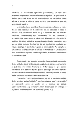 46
amistades es considerado agradable (socialmente). En este caso
estaremos en presencia de una ambivalencia cognitiva. De igual forma, es
posible que ocurra entre afectos o sentimientos; por ejemplo se puede
admirar a alguien a quien se teme, en cuyo caso estaremos ante una
ambivalencia afectiva.
La importancia de considerar la ambivalencia, radica en el hecho
de que ésta repercute en la estabilidad de las actitudes y afecta la
relación que se mantiene entre ella y la conducta. Así, las actitudes
inestables (ambivalentes) son influenciadas por los contextos y
momentos, que en unos casos, hacen más accesibles las características
positivas del objeto actitudinal generando determinadas conductas, pero
que en otros permiten la afluencia de las condiciones negativas que
inducen otro tipo de conductas respecto al mismo objeto. Por ejemplo, un
fumador que se encuentra en la sala de no fumadores de un restaurant,
evita encender un cigarrillo; sin embargo al salir, el aire libre de la calle le
incita a encenderlo.
En conclusión, los aspectos expuestos fundamentan la concepción
de las actitudes como tendencias de aceptación o rechazo, acercamiento
o evitación, disposición favorable o desfavorable; lo que permite
adscribirlas a un continuo bipolar que se despliega en ambos sentidos
variando la intensidad del atributo en estudio. En otras palabras, la actitud
puede ser concebida como una variable continua.
Finalmente y como punto aclaratorio, debido al uso indiferenciado
de los términos "actitud/actitudes", conviene destacar que "… una actitud
se representa como un punto en el continuo de actitud.
Consecuentemente, hay un número infinito de actitudes. Sin embargo en
la práctica no diferenciamos tan finamente" (Ídem, 162)
 