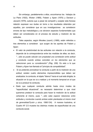 48
Sin embargo, paralelamente a ellos, encontramos los trabajos de
La Piere (1932), Wicker (1969), Fisbein y Ajzen (1975) y Davison y
Jaccard (1979), autores que a pesar de compartir y aceptar esta forzosa
relación expresan sus dudas en torno a los resultados obtenidos por
aquellos, por considerar que en sus investigaciones se cometieron
errores de tipo metodológico y se obviaron aspectos fundamentales que
deben ser considerados en el proceso de estudio y medición de las
actitudes.
Tales aspectos, según Morales (coord.) (1999), están referidos a
tres elementos a considerar que surgen de los aportes de Fisbein y
Ajzen:
• El valor de predictividad de las actitudes con relación a la conducta,
depende de la correspondencia entre las medidas de ellas; es decir,
"…sólo se puede calcular con propiedad una correlación entre actitud
y conducta cuando ambas coinciden en los elementos que se
seleccionan para su consideración" (Pág. 208). Es esto a lo que
Fisbein y Ajzen han llamado el "principio de compatibilidad".
• Si se pretende pronosticar la conducta a partir de la medición de una
actitud, existen cuatro elementos imprescindibles que deben ser
analizados: la conducta, el objeto "blanco" hacia el cual está dirigida, la
situación en la que se va a realizar y el momento temporal en el que
se va a producir la conducta.
• Dado que cualquier conducta admite hasta cinco niveles de
"especificidad situacional", es necesario determinar a que nivel
queremos predecir la conducta para hacer la medición de la actitud
coherente al mismo, pues "…sólo cabe esperar relaciones entre
actitudes y conductas cuando ambas están planteadas al mismo nivel
de generalidad"(León y otros, 1998:124). A manera ilustrativa, el
Cuadro Nº 2.5 muestra los distintos niveles de especificidad de una
conducta social.
 