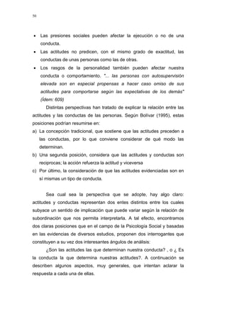 50
• Las presiones sociales pueden afectar la ejecución o no de una
conducta.
• Las actitudes no predicen, con el mismo grado de exactitud, las
conductas de unas personas como las de otras.
• Los rasgos de la personalidad también pueden afectar nuestra
conducta o comportamiento. "... las personas con autosupervisión
elevada son en especial propensas a hacer caso omiso de sus
actitudes para comportarse según las expectativas de los demás"
(Ídem: 609)
Distintas perspectivas han tratado de explicar la relación entre las
actitudes y las conductas de las personas. Según Bolívar (1995), estas
posiciones podrían resumirse en:
a) La concepción tradicional, que sostiene que las actitudes preceden a
las conductas, por lo que conviene considerar de qué modo las
determinan.
b) Una segunda posición, considera que las actitudes y conductas son
reciprocas; la acción refuerza la actitud y viceversa
c) Por último, la consideración de que las actitudes evidenciadas son en
sí mismas un tipo de conducta.
Sea cual sea la perspectiva que se adopte, hay algo claro:
actitudes y conductas representan dos entes distintos entre los cuales
subyace un sentido de implicación que puede variar según la relación de
subordinación que nos permita interpretarla. A tal efecto, encontramos
dos claras posiciones que en el campo de la Psicología Social y basadas
en las evidencias de diversos estudios, proponen dos interrogantes que
constituyen a su vez dos interesantes ángulos de análisis:
¿Son las actitudes las que determinan nuestra conducta? , o ¿ Es
la conducta la que determina nuestras actitudes?. A continuación se
describen algunos aspectos, muy generales, que intentan aclarar la
respuesta a cada una de ellas.
 