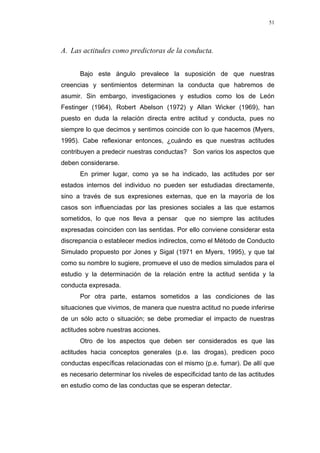 51
A. Las actitudes como predictoras de la conducta.
Bajo este ángulo prevalece la suposición de que nuestras
creencias y sentimientos determinan la conducta que habremos de
asumir. Sin embargo, investigaciones y estudios como los de León
Festinger (1964), Robert Abelson (1972) y Allan Wicker (1969), han
puesto en duda la relación directa entre actitud y conducta, pues no
siempre lo que decimos y sentimos coincide con lo que hacemos (Myers,
1995). Cabe reflexionar entonces, ¿cuándo es que nuestras actitudes
contribuyen a predecir nuestras conductas? Son varios los aspectos que
deben considerarse.
En primer lugar, como ya se ha indicado, las actitudes por ser
estados internos del individuo no pueden ser estudiadas directamente,
sino a través de sus expresiones externas, que en la mayoría de los
casos son influenciadas por las presiones sociales a las que estamos
sometidos, lo que nos lleva a pensar que no siempre las actitudes
expresadas coinciden con las sentidas. Por ello conviene considerar esta
discrepancia o establecer medios indirectos, como el Método de Conducto
Simulado propuesto por Jones y Sigal (1971 en Myers, 1995), y que tal
como su nombre lo sugiere, promueve el uso de medios simulados para el
estudio y la determinación de la relación entre la actitud sentida y la
conducta expresada.
Por otra parte, estamos sometidos a las condiciones de las
situaciones que vivimos, de manera que nuestra actitud no puede inferirse
de un sólo acto o situación; se debe promediar el impacto de nuestras
actitudes sobre nuestras acciones.
Otro de los aspectos que deben ser considerados es que las
actitudes hacia conceptos generales (p.e. las drogas), predicen poco
conductas específicas relacionadas con el mismo (p.e. fumar). De allí que
es necesario determinar los niveles de especificidad tanto de las actitudes
en estudio como de las conductas que se esperan detectar.
 