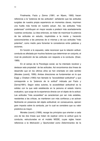 52
Finalmente, Fazio y Zanna (1981, en Myers, 1995) hacen
referencia a la "potencia de las actitudes", señalando que las actitudes
surgidas de nuestra propia experiencia en momentos claves, imprimen
una huella más honda en nuestro actuar. Así, las actitudes "más
poderosas" contribuyen en mayor escala a predecir más acertadamente
nuestras conductas. La idea entonces, es tratar de maximizar la potencia
de las actitudes en estudio, trayéndolas a la mente y haciendo
autoconscientes a las personas de sí mismas y de sus actitudes "más
potentes", como medio para fomentar la consistencia entre palabras y
acciones.
En función a lo expuesto, cabe reconocer que la relación actitud-
conducta es afectada por muchos factores que determinan en conjunto, el
nivel de predicción de las actitudes con respecto a la conducta. (Eiser,
1989)
En el campo de la Psicología social, se ha intentado recobrar y
destacar esta propiedad de las actitudes. Así encontramos dos líneas de
desarrollo que en los últimos años se han orientado en este sentido
(Morales (coord), 1999). Ambas direcciones se fundamentan en lo que
Eagly y Chaiken (1993) han llamado la "accesibilidad actitudinal" y que
corresponde a la "potencia de la actitud" indicada por Fazio y
Zanna(1981). Según estos autores, la accesibilidad actitudinal es la
solidez con la que está establecida en la persona el estado interno
evaluativo, que surge de la experiencia directa con el objeto de la actitud.
Las actitudes "más accesibles" se caracterizan por ser más estables,
resistentes a las críticas, se mantienen con más confianza y se activan
fácilmente en presencia del objeto actitudinal; en consecuencia, ejercen
gran impacto sobre la conducta, por lo cual se considera que su valor
predictivo es mayor.
Morales (coord.) (1999), recoge los principios que orientan a cada
una de las dos líneas que tratan de explicar cómo la actitud guía la
conducta, estructuradas en el modelo MODE, cuyas siglas hacen
referencia a la Motivación y Oportunidad como Determinantes de la
 