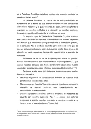 57
de la Psicología Social han tratado de explicar este supuesto mediante los
principios de tres teorías*
:
En primera instancia, la Teoría de la Autopresentación se
fundamenta en el hecho de que siempre tratamos de ser consistentes
entre lo que hacemos y lo que pensamos. Es decir, vamos adaptando la
expresión de nuestras actitudes a la ejecución de nuestras acciones,
tomando en consideración además, la opinión de los otros.
En segundo lugar, la Teoría de la Disonancia Cognitiva sostiene
que cuando actuamos en contra de nuestras creencias o ideas, se genera
una tensión que intentamos apaciguar mediante la justificación (interna)
de la conducta. Así, la conducta asumida ejerce influencia como guía de
nuevas actitudes; esto ocurre sobre todo cuando resulta de un proceso de
elección, es decir, cuando no hemos sido coaccionados a acometer tal
conducta.
Finalmente, la Teoría de la Autopercepción asume un principio
básico: nuestras acciones son autorreveladoras. Supone por tanto, "…que
cuando nuestras actitudes son débiles simplemente observamos nuestra
conducta y sus circunstancias e inferimos nuestras actitudes". (Idem:148)
Existe una amplia gama de indicios que fundamentan estas teorías.
Destacan entre ellos:
• Tratamos de justificar las consecuencias mentales de nuestros actos
para hacerlas consistentes a ellos.
• El asumir nuevos "papeles" (p.e. roles, cargos, posiciones), requiere la
ejecución de nuevas conductas que progresivamente van
estructurando nuevas actitudes.
• Cuando expresamos nuestras opiniones tratamos de matizarlas de
acuerdo con nuestra audiencia. Así, " … parece que estamos
propensos a adaptar nuestros mensajes a nuestros oyentes y, al
hacerlo, creer el mensaje alterado" (Idem:124)
*
Estas teorías constituyen el fundamento de las técnicas para generar cambios de actitud. Por ello,
se hace aquí una breve referencia de cada una de ellas, pues tales técnicas serán tratadas en un
apartado posterior.
 