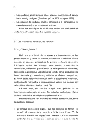 58
• Las conductas positivas hacia algo o alguien, incrementan el agrado
hacia ese algo o alguien (Blanchard y Cook, 1976 en Myers, 1999)
• La ejecución de conductas rituales, contribuye a la construcción de
creencias que redundan en nuestras actitudes.
Estos son sólo alguno de los muchos indicios que demuestran el
efecto de nuestras acciones sobre nuestras actitudes.
2.4 Las actitudes se aprenden y se cambian:
2.4.1 ¿Cómo se forman?
Dado que en el ámbito de los valores y actitudes se mezclan los
planos individual y social, las distintas teorías sobre la conducta se han
orientado en estas dos perspectivas. La primera de ellas, la perspectiva
Psicológica explica las actitudes como gustos, preferencias e
inclinaciones, aversiones, que se derivan de las experiencias personales;
la segunda, la perspectiva Sociológica las concibe como producto de la
interacción social y como valores y actitudes socialmente compartidos.
Es decir, estas perspectivas fluctúan entre el subjetivismo (valoración,
gusto o interés individual) y la consideración de valores que merecen ser
defendidos socialmente. (Bolívar, 1995: 71)
En todo caso, las actitudes surgen como producto de la
interrelación sujeto-medio, en la que los prejuicios, costumbres, valores
sociales y discriminación juegan un papel determinante.
Distintos enfoques han explicado las génesis de las actitudes, entre
los cuales se destacan:
• El enfoque cognoscitivo expone que las actitudes se forman de
acuerdo al precepto de la armonía y de la buena forma. "En la
naturaleza humana por muy plurales, dispares y aún en ocasiones
contradictorias tendencias que broten de su seno, esta inscrita la
 