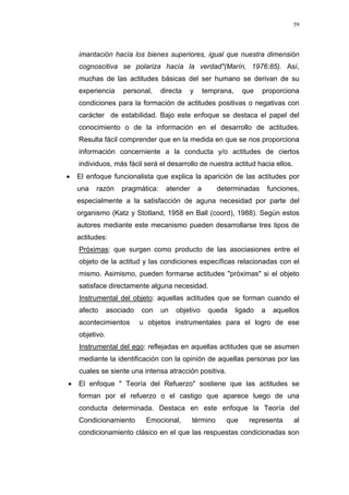 59
imantación hacía los bienes superiores, igual que nuestra dimensión
cognoscitiva se polariza hacía la verdad"(Marín, 1976:85). Así,
muchas de las actitudes básicas del ser humano se derivan de su
experiencia personal, directa y temprana, que proporciona
condiciones para la formación de actitudes positivas o negativas con
carácter de estabilidad. Bajo este enfoque se destaca el papel del
conocimiento o de la información en el desarrollo de actitudes.
Resulta fácil comprender que en la medida en que se nos proporciona
información concerniente a la conducta y/o actitudes de ciertos
individuos, más fácil será el desarrollo de nuestra actitud hacia ellos.
• El enfoque funcionalista que explica la aparición de las actitudes por
una razón pragmática: atender a determinadas funciones,
especialmente a la satisfacción de aguna necesidad por parte del
organismo (Katz y Stotland, 1958 en Ball (coord), 1988). Según estos
autores mediante este mecanismo pueden desarrollarse tres tipos de
actitudes:
Próximas: que surgen como producto de las asociasiones entre el
objeto de la actitud y las condiciones específicas relacionadas con el
mismo. Asimismo, pueden formarse actitudes "próximas" si el objeto
satisface directamente alguna necesidad.
Instrumental del objeto: aquellas actitudes que se forman cuando el
afecto asociado con un objetivo queda ligado a aquellos
acontecimientos u objetos instrumentales para el logro de ese
objetivo.
Instrumental del ego: reflejadas en aquellas actitudes que se asumen
mediante la identificación con la opinión de aquellas personas por las
cuales se siente una intensa atracción positiva.
• El enfoque " Teoría del Refuerzo" sostiene que las actitudes se
forman por el refuerzo o el castigo que aparece luego de una
conducta determinada. Destaca en este enfoque la Teoría del
Condicionamiento Emocional, término que representa al
condicionamiento clásico en el que las respuestas condicionadas son
 