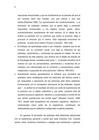 60
reacciones emocionales y que se fundamenta en la premisa de que el
ser humano tiene dos mentes, una que piensa y otra que
siente.(Góleman,1996) "La aproximación del condicionamiento a la
formación de actitudes sostiene que la gente llega a presentar
respuestas emocionales a los objetos (cosas, gente, ideas,
acontecimientos) exactamente de esta manera. Si el objeto de la
actitud es pareado con un estímulo que activa la emoción, llega a
provocar la emoción por sí mismo. Esta respuesta emocional es
entonces, la base de la actitud" (Carver y Scheiler, 1997:338).
• El enfoque de aprendizaje social o por imitación: sostiene que el ser
humano, por su condición social, vive bajo la influencia de las
actitudes, sentimientos y conductas de quienes le rodean. Es tal la
importancia de este aspecto, que merece ser el objeto de estudio de
la Psicología Social, considera ésta como "…el estudio científico de la
manera en que los pensamientos, sentimientos y conductas de un
individuo son influenciadas por la conducta o características reales,
imaginarias o supuestas de otras personas". (Morris, 1997:601)
• Actualmente parece generalizarse el enfoque que considera las
actitudes como mediadoras entre los estímulos del entorno social y
las respuestas o reacciones de las personas ante dicho ambiente.
Consecuente con la concepción estructural de las actitudes, supone
que "…la actitud es el resultado de toda una serie de experiencias de
la persona con el objeto actitudinal y, por tanto, producto final de
aquellos procesos cognitivos, afectivos y conductuales a través de los
que dichas experiencias han tenido lugar" (Morales (coord), 1999;
197). Desde esta perspectiva los procesos cognitivos, afectivos y
conductuales como parte de la experiencia, constituyen los
antecedentes que en definitiva configurarán nuestras actitudes.
En general, la formación de actitudes está altamente relacionada
con la experiencia personal y social que cada individuo vive. Cuando
somos niños, recibimos incentivos o castigos que contribuyen a generar
 
