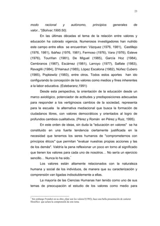 23
modo racional y autónomo, principios generales de
valor..."(Bolívar,1995:50).
En las últimas décadas el tema de la relación entre valores y
educación ha cobrado vigencia. Numerosos investigadores han nutrido
este campo entre ellos se encuentran: Vázquez (1976, 1981), Castillejo
(1976, 1981), Ibáñez (1976, 1981), Fermoso (1976), Vara (1976), Esteve
(1976), Touriñan (1981), De Miguel (1985), García Hoz (1984),
Cembranos (1987), Escámez (1981), Larroyo (1977), Salfate (1983),
Ravaglili (1984), D'Hainaut (1985), López Escalona (1982), Núñez Cubero
(1985), Popkewitz (1983), entre otros. Todos estos aportes han ido
configurando la concepción de los valores como medios y fines inherentes
a la labor educativa. (Estebaranz,1991)
Desde esta perspectiva, la orientación de la educación desde un
marco axiológico, potenciador de actitudes y predisposiciones adecuadas
para responder a los vertiginosos cambios de la sociedad, representa
para la escuela la alternativa mediacional que busca la formación de
ciudadanos libres, con valores democráticos y orientados al logro de
profundos cambios cualitativos. (Pérez y Román en Pérez y Ruiz, 1995).
En este orden de ideas, sin duda la "educación en valores" se ha
constituido en una fuerte tendencia ciertamente justificada en la
necesidad que tenemos los seres humanos de "comprometernos con
principios éticos" que permitan "evaluar nuestras propias acciones y las
de los demás". Valdría la pena reflexionar un poco en torno al significado
que tienen los valores para cada uno de nosotros… No sería un ejercicio
sencillo… Nunca lo ha sido.*
Los valores están altamente relacionados con la naturaleza
humana y social de los individuos, de manera que su caracterización y
comprensión van ligadas indisolublemente a ellas.
La mayoría de las Ciencias Humanas han tenido como uno de sus
temas de preocupación el estudio de los valores como medio para
*
Sin embargo Frondizi en su obra ¿Qué son los valores?(1992), hace una bella presentación de carácter
filosófico que aclara la comprensión de este tema.
 