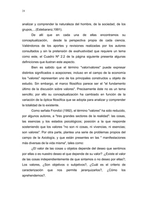 24
analizar y comprender la naturaleza del hombre, de la sociedad, de los
grupos,…(Estebaranz,1991).
De allí que en cada una de ellas encontramos su
conceptualización, desde la perspectiva propia de cada ciencia.
Valiéndonos de los aportes y revisiones realizadas por los autores
consultados y sin la pretensión de exahustividad que requiere un tema
como este, el Cuadro Nº 2.2 de la página siguiente presenta algunas
definiciones que ilustran este aspecto.
Bien es sabido que el término "valor/valores" puede expresar
distintos significados o acepciones; incluso en el campo de la economía
los "valores" representan uno de los principales constructos u objeto de
estudio. Sin embargo, el marco filosófico parece ser el "el fundamento
último de la discusión sobre valores". Precisamente éste no es un tema
sencillo; por ello su conceptualización ha cambiado en función de la
variación de la óptica filosófica que se adopta para analizar y comprender
la totalidad de lo existente.
Como señala Frondizi (1992), el término "valores" ha sido reducido,
por algunos autores, a "tres grandes sectores de la realidad": las cosas,
las esencias y los estados psicológicos; posición a la que responde
sosteniendo que los valores "no son ni cosas, ni vivencias, ni esencias;
son valores". Por otra parte, plantea una serie de problemas propios del
campo de la Axiología, y que están presentes en las " manifestaciones
más diversas de la vida misma", tales como:
¿El valor de las cosas u objetos depende del deseo que sentimos
por ellas o es nuestro deseo el que depende de su valor? ,¿Existe el valor
de las cosas independientemente de que sintamos o no deseo por ellas?;
Los valores, ¿Son objetivos o subjetivos?, ¿Cuál es el criterio de
caracterización que nos permite jerarquizarlos?, ¿Cómo los
aprehendemos?.
 
