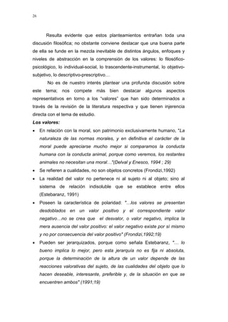 26
Resulta evidente que estos planteamientos entrañan toda una
discusión filosófica; no obstante conviene destacar que una buena parte
de ella se funde en la mezcla inevitable de distintos ángulos, enfoques y
niveles de abstracción en la comprensión de los valores: lo filosófico-
psicológico, lo individual-social, lo trascendente-instrumental, lo objetivo-
subjetivo, lo descriptivo-prescriptivo…
No es de nuestro interés plantear una profunda discusión sobre
este tema; nos compete más bien destacar algunos aspectos
representativos en torno a los “valores” que han sido determinados a
través de la revisión de la literatura respectiva y que tienen injerencia
directa con el tema de estudio.
Los valores:
• En relación con la moral, son patrimonio exclusivamente humano, "La
naturaleza de las normas morales, y en definitiva el carácter de la
moral puede apreciarse mucho mejor si comparamos la conducta
humana con la conducta animal, porque como veremos, los restantes
animales no necesitan una moral…"(Delval y Enesco, 1994 ; 29)
• Se refieren a cualidades, no son objetos concretos (Frondizi,1992)
• La realidad del valor no pertenece ni al sujeto ni al objeto; sino al
sistema de relación indisoluble que se establece entre ellos
(Estebaranz, 1991)
• Poseen la característica de polaridad: "…los valores se presentan
desdoblados en un valor positivo y el correspondiente valor
negativo…no se crea que el desvalor, o valor negativo, implica la
mera ausencia del valor positivo: el valor negativo existe por sí mismo
y no por consecuencia del valor positivo" (Frondizi,1992;19)
• Pueden ser jerarquizados, porque como señala Estebaranz, "… lo
bueno implica lo mejor, pero esta jerarquía no es fija ni absoluta,
porque la determinación de la altura de un valor depende de las
reacciones valorativas del sujeto, de las cualidades del objeto que lo
hacen deseable, interesante, preferible y, de la situación en que se
encuentren ambos" (1991;19)
 