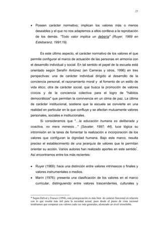 27
• Poseen carácter normativo; implican los valores más o menos
deseables y el que no nos adaptemos a ellos conlleva a la reprobación
de los demás. "Todo valor implica un debería" (Ruyer, 1969 en
Estebaranz, 1991;19)
Es este último aspecto, el carácter normativo de los valores el que
permite configurar el marco de actuación de las personas en armonía con
el desarrollo individual y social. En tal sentido el papel de la escuela está
orientado según Serafín Antúnez (en Carreras y otros, 1996) en tres
perspectivas: una de carácter individual dirigido al desarrollo de la
conciencia personal, el razonamiento moral y al fomento de un estilo de
vida ético; otra de carácter social, que busca la promoción de valores
cívicos y de la conciencia colectiva para el logro de "hábitos
democráticos" que permitan la convivencia en un clima de paz. La última
de carácter institucional, sostiene que la escuela se convierte en una
realidad en particular en la que confluye y se afectan mutuamente valores
personales, sociales e institucionales.
Si consideramos que "…la educación humana es deliberada y
coactiva, no mera mimesis…" (Savater, 1997; 44), luce lógica su
intromisión en la tarea de fomentar la realización e incorporación de los
valores que configuran la dignidad humana. Bajo este marco, resulta
preciso el establecimiento de una jerarquía de valores que le permitan
orientar su acción. Varios autores han realizado aportes en este sentido*
.
Así encontramos entre los más recientes:
• Ruyer (1969): hace una distinción entre valores intrínsecos o finales y
valores instrumentales o medios.
• Marín (1976): presenta una clasificación de los valores en el marco
curricular, distinguiendo entre valores trascendentes, culturales y
* Según Delval y Enesco (1994), esta jerarquización es más bien de carácter funcional en relación
con lo que resulta más útil para la sociedad actual, pues desde el punto de vista racional
tendríamos que comparar con valores cada vez más generales, alcanzado un nivel irresoluble.
 