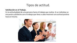 Tipos de actitud.
Satisfacción en el Trabajo.
Es la actitud global de una persona hacia el trabajo que realiza. Si un individuo se
encuentra satisfecho con el trabajo que lleva a cabo mostrará una actitud positiva
hacia el mismo.
 