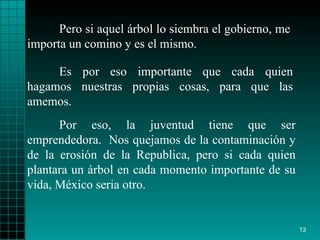 Pero si aquel árbol lo   siembra el gobierno ,  me   importa   un comino y es el mismo.  Por eso, la juventud   tiene que ser emprendedora.  Nos quejamos de la   contaminación y de la   erosión   de la Republica, pero si cada quien plantara un   árbol en cada momento   importante de su vida, México   seria   otro .  Es por eso   importante que cada quien hagamos nuestras propias cosas, para que las   amemos. 
