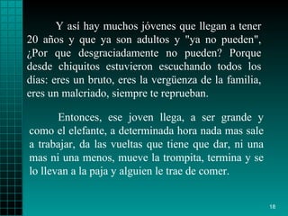 Y así hay muchos jóvenes que llegan a tener 20  años  y que ya son adultos y "ya no   pueden",  ¿ Por que   desgraciadamente no pueden? Porque desde   chiquitos   estuvieron escuchando   todos los días: eres un bruto, eres la vergüenza   de la familia, eres un   malcriado, siempre te reprueban.  Entonces, ese   joven llega, a ser grande y   como el elefante, a determinada hora nada mas sale   a trabajar, da las   vueltas que tiene que dar, ni una mas ni una   menos, mueve la trompita,   termina y se lo llevan a la paja y alguien le trae   de comer.  