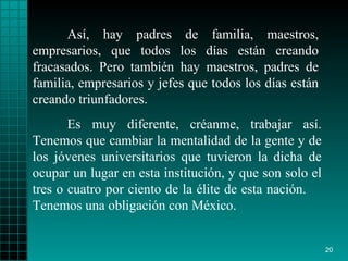 Así, hay padres de familia, maestros, empresarios,   que todos los días   están   creando fracasados. Pero   también hay maestros,   padres de familia,   empresarios y jefes que todos   los días están creando triunfadores . Es muy diferente, créanme, trabajar así. Tenemos   que cambiar la mentalidad   de la gente y  de los  jóvenes   universitarios que tuvieron  l a dicha de ocupar un   lugar en esta institución, y que son solo el tres   o   cuatro por ciento de   la  é lite de esta nación.  Tenemos una obligación con   México. 