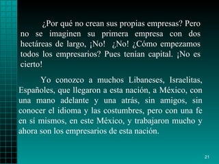 ¿Por qué no crean sus propias empresas? Pero no se imaginen su primera empresa con dos hectáreas de largo, ¡No!  ¿No! ¿Cómo empezamos todos los empresarios? Pues tenían capital. ¡No es cierto!  Yo conozco a muchos Libaneses, Israelitas, Españoles, que llegaron a esta nación, a México, con una mano adelante y una atrás, sin amigos, sin conocer el idioma y las costumbres, pero con una fe en sí mismos, en este México, y trabajaron mucho y ahora son los empresarios de esta nación. 