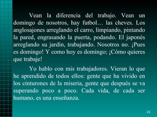 Vean la diferencia del trabajo. Vean un domingo de nosotros, hay futbol… las cheves. Los anglosajones arreglando el carro, limpiando, pintando la pared, engrasando la puerta, podando. El japonés arreglando su jardín, trabajando. Nosotros no. ¡Pues es domingo! Y como hoy es domingo; ¡Cómo quieres que trabaje! Yo hablo con mis trabajadores. Vieran lo que he aprendido de todos ellos: gente que ha vivido en los cinturones de la miseria, gente que después se va superando poco a poco. Cada vida, de cada ser humano, es una enseñanza.  