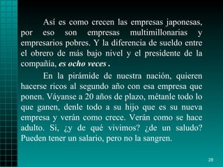Así es como crecen las empresas japonesas, por eso son empresas multimillonarias y empresarios pobres. Y la diferencia de sueldo entre el obrero de más bajo nivel y el presidente de la compañía,  es ocho veces . En la pirámide de nuestra nación, quieren hacerse ricos al segundo año con esa empresa que ponen. Váyanse a 20 años de plazo, métanle todo lo que ganen, denle todo a su hijo que es su nueva empresa y verán como crece. Verán como se hace adulto. Si, ¿y de qué vivimos? ¿de un saludo? Pueden tener un salario, pero no la sangren. 