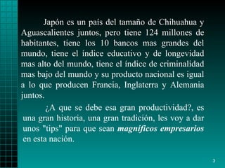 Japón es un país del tamaño de Chihuahua  y  Aguascalientes junt os , pero   tiene 124 millones de habitantes, tiene los 10   bancos mas grandes del   mundo,   tiene el índice educativo y de longevidad   mas alto del mundo, tiene   el   índice de criminalidad mas bajo del mundo y su   producto nacional es igual   a   lo que producen Francia, Inglaterra y Alemania   juntos. ¿ A que se debe esa   gran productividad?, es una gran historia, una   gran tradición ,  les voy a   dar   unos "tips" para que sean  magníficos empresarios   en esta nación.   