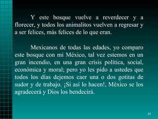 Y este bosque vuelve a reverdecer y a florecer, y todos los animalitos vuelven a regresar y a ser felices, más felices de lo que eran. Mexicanos de todas las edades, yo comparo este bosque con mi México, tal vez estemos en un gran incendio, en una gran crisis política, social, económica y moral; pero yo les pido a ustedes que todos los días dejemos caer una o dos gotitas de sudor y de trabajo. ¡Si así lo hacen!, México se los agradecerá y Dios los bendecirá. 
