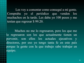Les voy a comentar como conseguí a mi gente.   Compraba   yo el periódico que   venden los muchachos en la tarde. Les daba yo 100   pesos y me tenían que   regresar $ 99.20.  Muchos no me lo regresaron, pero   los que me lo   regresaron   son los que actualmente tienen un porvenir, son   ellos los actuales   ejecutivos y directores, por eso yo tengo tanta fe   en este país porque la   gente con la que trabajo sabe trabajar en equipo . 