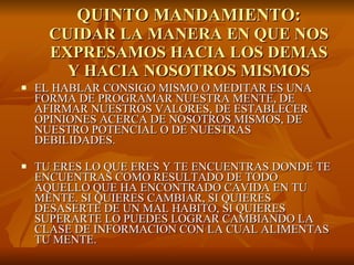 QUINTO MANDAMIENTO: CUIDAR LA MANERA EN QUE NOS EXPRESAMOS HACIA LOS DEMAS Y HACIA NOSOTROS MISMOS EL HABLAR CONSIGO MISMO O MEDITAR ES UNA FORMA DE PROGRAMAR NUESTRA MENTE, DE AFIRMAR NUESTROS VALORES, DE ESTABLECER  OPINIONES ACERCA DE NOSOTROS MISMOS, DE NUESTRO POTENCIAL O DE NUESTRAS DEBILIDADES. TU ERES LO QUE ERES Y TE ENCUENTRAS DONDE TE ENCUENTRAS COMO RESULTADO DE TODO AQUELLO QUE HA ENCONTRADO CAVIDA EN TU MENTE. SI QUIERES CAMBIAR, SI QUIERES DESASERTE DE UN MAL HABITO, SI QUIERES SUPERARTE LO PUEDES LOGRAR CAMBIANDO LA CLASE DE INFORMACION CON LA CUAL ALIMENTAS TU MENTE.  