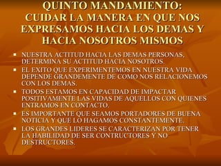 QUINTO MANDAMIENTO: CUIDAR LA MANERA EN QUE NOS EXPRESAMOS HACIA LOS DEMAS Y HACIA NOSOTROS MISMOS NUESTRA ACTITUD HACIA LAS DEMAS PERSONAS, DETERMINA SU ACTITUD HACIA NOSOTROS.  EL EXITO QUE EXPERIMENTEMOS EN NUESTRA VIDA DEPENDE GRANDEMENTE DE COMO NOS RELACIONEMOS CON LOS DEMAS. TODOS ESTAMOS EN CAPACIDAD DE IMPACTAR POSITIVAMENTE LAS VIDAS DE AQUELLOS CON QUIENES ENTRAMOS EN CONTACTO. ES IMPORTANTE QUE SEAMOS PORTADORES DE BUENA NOTICIA Y QUE LO HAGAMOS CONSTANTEMENTE. LOS GRANDES LIDERES SE CARACTERIZAN POR TENER LA HABILIDAD DE SER CONTRUCTORES Y NO DESTRUCTORES. 