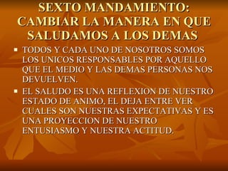 SEXTO MANDAMIENTO: CAMBIAR LA MANERA EN QUE SALUDAMOS A LOS DEMAS  TODOS Y CADA UNO DE NOSOTROS SOMOS LOS UNICOS RESPONSABLES POR AQUELLO QUE EL MEDIO Y LAS DEMAS PERSONAS NOS DEVUELVEN. EL SALUDO ES UNA REFLEXION DE NUESTRO ESTADO DE ANIMO, EL DEJA ENTRE VER CUALES SON NUESTRAS EXPECTATIVAS Y ES UNA PROYECCION DE NUESTRO ENTUSIASMO Y NUESTRA ACTITUD. 