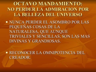 OCTAVO MANDAMIENTO: NO PERDER LA ADMIRACION POR LA BELLEZA DEL UNIVERSO NUNCA PERDER EL ASOMBRO POR LAS PEQUEÑAS COSAS DE LA NATURALESA, QUE AUNQUE TRIVIALES Y SENCILLAS, SON LAS MAS DIVINAS Y GRANDIOSAS. RECONOCER LA OMNIPOTENCIA DEL CREADOR. 