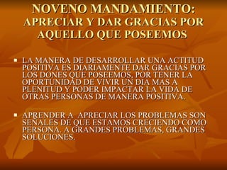 NOVENO MANDAMIENTO: APRECIAR Y DAR GRACIAS POR AQUELLO QUE POSEEMOS  LA MANERA DE DESARROLLAR UNA ACTITUD POSITIVA ES DIARIAMENTE DAR GRACIAS POR LOS DONES QUE POSEEMOS, POR TENER LA OPORTUNIDAD DE VIVIR UN DIA MAS A PLENITUD Y PODER IMPACTAR LA VIDA DE OTRAS PERSONAS DE MANERA POSITIVA. APRENDER A  APRECIAR LOS PROBLEMAS SON SEÑALES DE QUE ESTAMOS CRECIENDO COMO PERSONA. A GRANDES PROBLEMAS, GRANDES SOLUCIONES. 