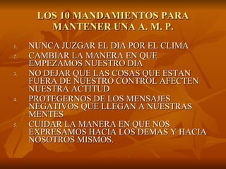 LOS 10 MANDAMIENTOS PARA MANTENER UNA A. M. P. NUNCA JUZGAR EL DIA POR EL CLIMA CAMBIAR LA MANERA EN QUE EMPEZAMOS NUESTRO DIA NO DEJAR QUE LAS COSAS QUE ESTAN FUERA DE NUESTRO CONTROL AFECTEN NUESTRA ACTITUD PROTEGERNOS DE LOS MENSAJES NEGATIVOS QUE LLEGAN A NUESTRAS MENTES CUIDAR LA MANERA EN QUE NOS EXPRESAMOS HACIA LOS DEMAS Y HACIA NOSOTROS MISMOS. 