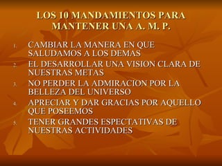LOS 10 MANDAMIENTOS PARA MANTENER UNA A. M. P. CAMBIAR LA MANERA EN QUE SALUDAMOS A LOS DEMAS EL DESARROLLAR UNA VISION CLARA DE NUESTRAS METAS NO PERDER LA ADMIRACION POR LA BELLEZA DEL UNIVERSO APRECIAR Y DAR GRACIAS POR AQUELLO QUE POSEEMOS TENER GRANDES ESPECTATIVAS DE NUESTRAS ACTIVIDADES 