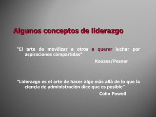 Algunos conceptos de liderazgo “ El arte de movilizar a otros  a querer  luchar por aspiraciones compartidas” Kouzes/Posner ” Liderazgo es el arte de hacer algo más allá de lo que la ciencia de administración dice que es posible”   Colin Powell 